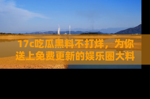 17c吃瓜黑料不打烊，为你送上免费更新的娱乐圈大料！