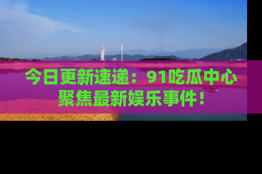 今日更新速递：91吃瓜中心聚焦最新娱乐事件！
