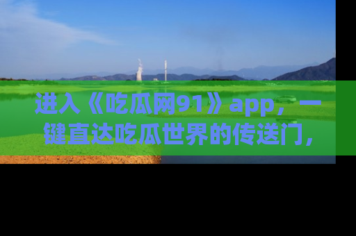 进入《吃瓜网91》app，一键直达吃瓜世界的传送门，快来试试！