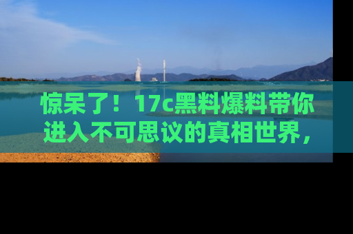 惊呆了!17c黑料爆料带你进入不可思议的真相世界,赶快看链接!