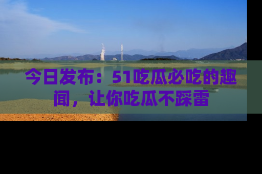 今日发布：51吃瓜必吃的趣闻，让你吃瓜不踩雷