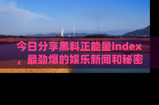 今日分享黑料正能量index，最劲爆的娱乐新闻和秘密等你来发现！