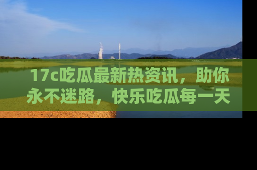 17c吃瓜最新热资讯，助你永不迷路，快乐吃瓜每一天！