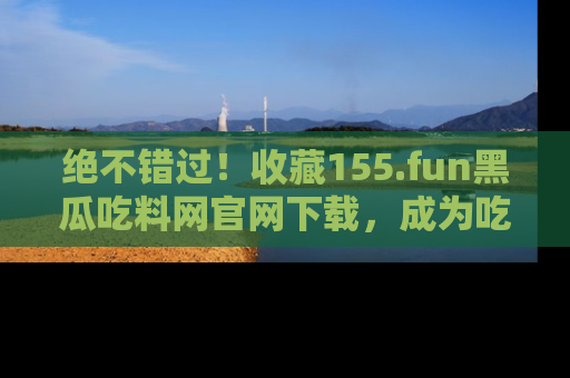 绝不错过!收藏155.fun黑瓜吃料网官网下载,成为吃瓜达人!