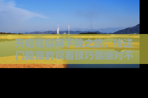 开启吃瓜网下载之旅,传送门隐藏的观看技巧你绝对不能错过!