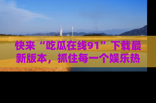 快来“吃瓜在线91”下载最新版本,抓住每一个娱乐热点的精彩瞬间!
