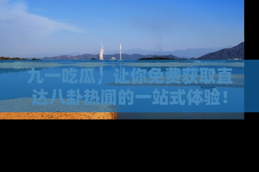 九一吃瓜,让你免费获取直达八卦热闻的一站式体验!