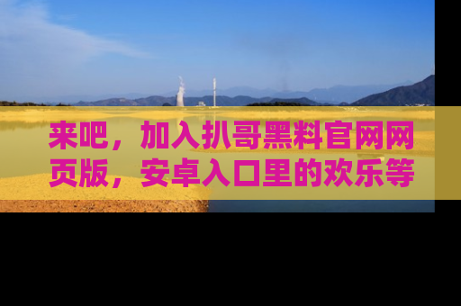 来吧,加入扒哥黑料官网网页版,安卓入口里的欢乐等着你!