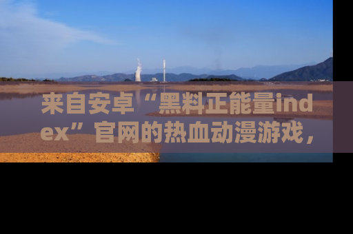 来自安卓“黑料正能量index”官网的热血动漫游戏,聚焦黑料与正能量的精彩时刻