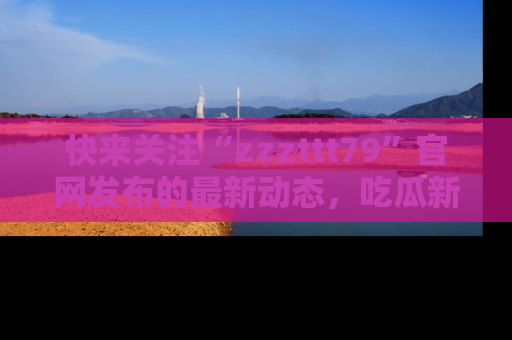 快来关注“zzzttt79”官网发布的最新动态,吃瓜新闻一手掌握,精彩不停!