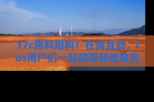 17c黑料爆料！在线互动，ios用户们一起聊聊那些难言之隐吧！