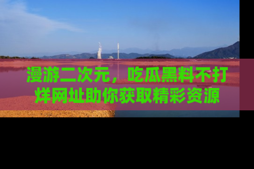 漫游二次元，吃瓜黑料不打烊网址助你获取精彩资源