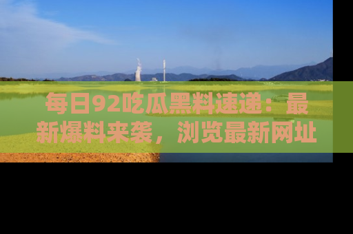 每日92吃瓜黑料速递:最新爆料来袭,浏览最新网址,畅享吃瓜乐趣!