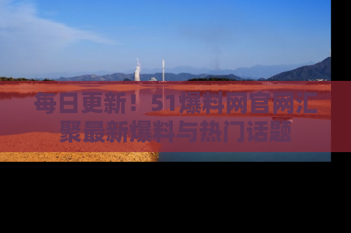每日更新！51爆料网官网汇聚最新爆料与热门话题
