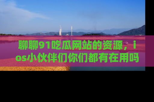 聊聊91吃瓜网站的资源,ios小伙伴们你们都有在用吗?