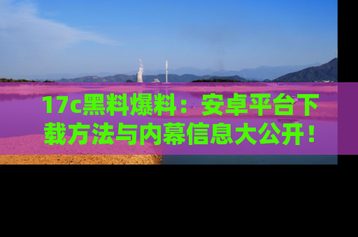 17c黑料爆料：安卓平台下载方法与内幕信息大公开！
