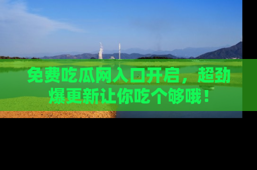 免费吃瓜网入口开启,超劲爆更新让你吃个够哦!