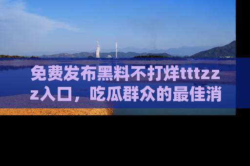 免费发布黑料不打烊tttzzz入口，吃瓜群众的最佳消息平台！