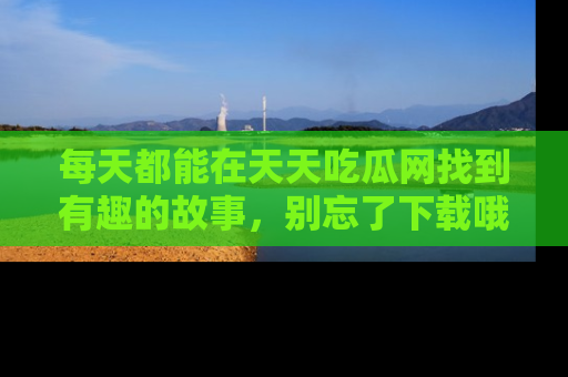 每天都能在天天吃瓜网找到有趣的故事,别忘了下载哦!