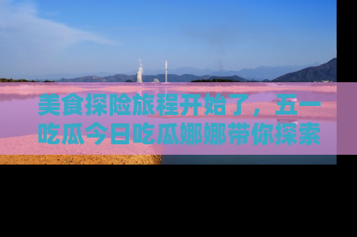 美食探险旅程开始了，五一吃瓜今日吃瓜娜娜带你探索精彩首页线路。