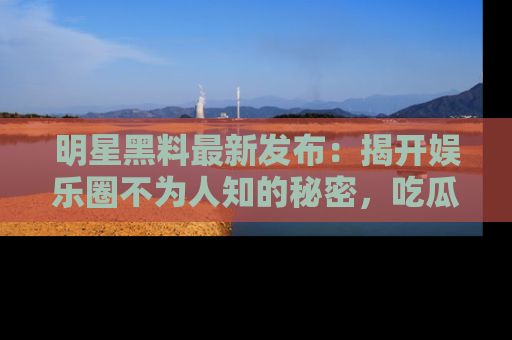明星黑料最新发布：揭开娱乐圈不为人知的秘密，吃瓜者们请注意！
