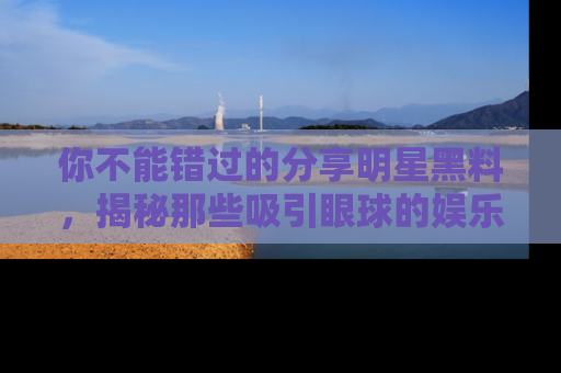 你不能错过的分享明星黑料，揭秘那些吸引眼球的娱乐新闻。