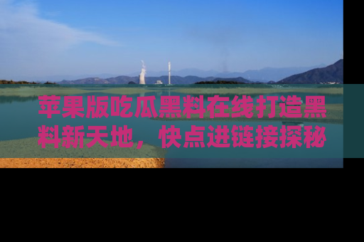 苹果版吃瓜黑料在线打造黑料新天地，快点进链接探秘！