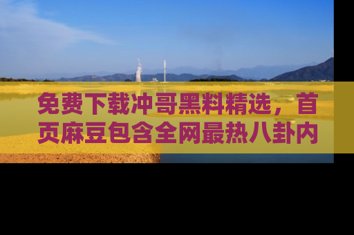 免费下载冲哥黑料精选，首页麻豆包含全网最热八卦内容