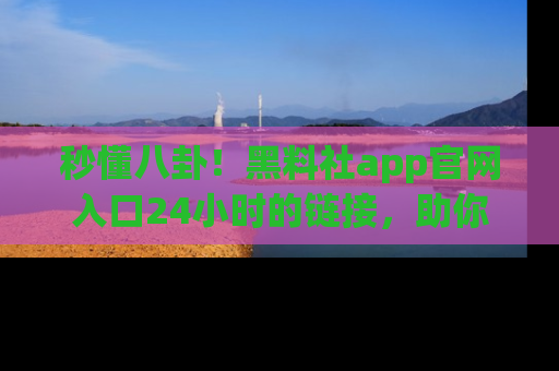 秒懂八卦！黑料社app官网入口24小时的链接，助你及时获取热搜焦点