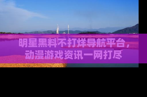 明星黑料不打烊导航平台，动漫游戏资讯一网打尽