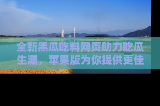 全新黑瓜吃料网页助力吃瓜生涯，苹果版为你提供更佳体验！