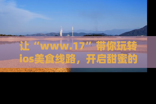 让“www.17”带你玩转ios美食线路,开启甜蜜的吃瓜时光吧!