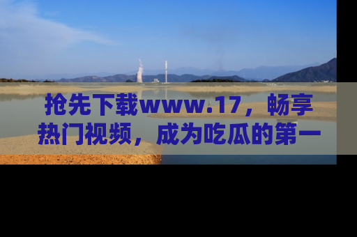 抢先下载www.17，畅享热门视频，成为吃瓜的第一手信息者！