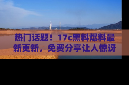 热门话题!17c黑料爆料最新更新,免费分享让人惊讶的事实!