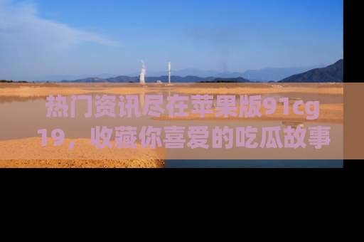 热门资讯尽在苹果版91cg19，收藏你喜爱的吃瓜故事吧！