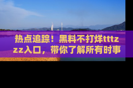 热点追踪!黑料不打烊tttzzz入口,带你了解所有时事动态,赶紧打开网址链接!
