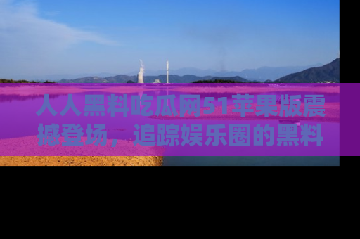 人人黑料吃瓜网51苹果版震撼登场，追踪娱乐圈的黑料与热闻