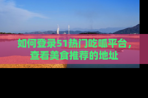 如何登录51热门吃呱平台，查看美食推荐的地址