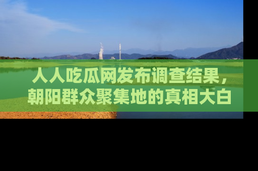 人人吃瓜网发布调查结果，朝阳群众聚集地的真相大白