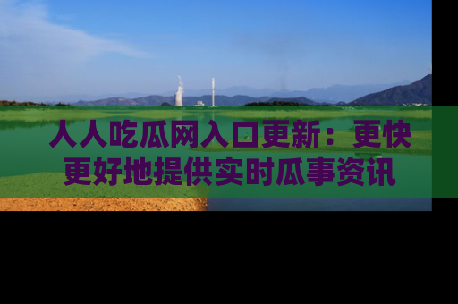 人人吃瓜网入口更新：更快更好地提供实时瓜事资讯
