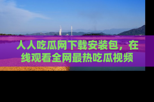 人人吃瓜网下载安装包，在线观看全网最热吃瓜视频