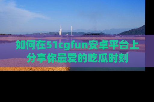 如何在51cgfun安卓平台上分享你最爱的吃瓜时刻