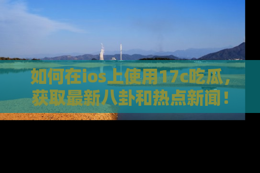 如何在ios上使用17c吃瓜，获取最新八卦和热点新闻！