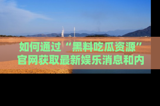 如何通过“黑料吃瓜资源”官网获取最新娱乐消息和内幕爆料