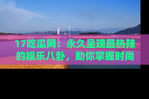 17吃瓜网：永久呈现最热辣的娱乐八卦，助你掌握时尚趋势