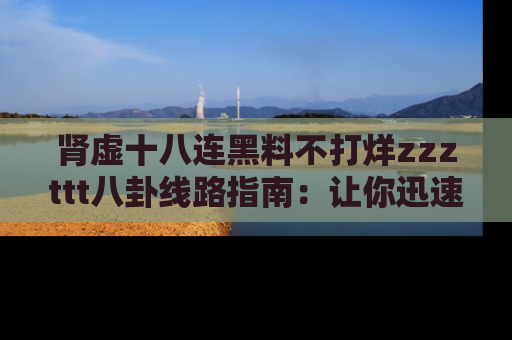 肾虚十八连黑料不打烊zzzttt八卦线路指南:让你迅速掌握热点事件脉络