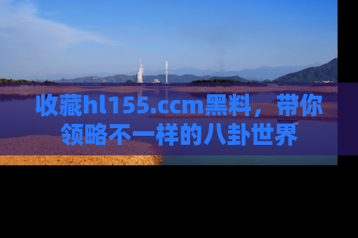 收藏hl155.ccm黑料,带你领略不一样的八卦世界