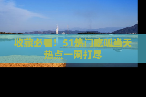 收藏必看!51热门吃呱当天热点一网打尽