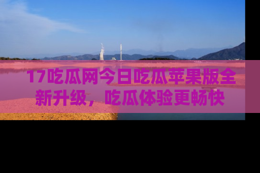 17吃瓜网今日吃瓜苹果版全新升级，吃瓜体验更畅快