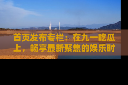 首页发布专栏:在九一吃瓜上,畅享最新聚焦的娱乐时讯